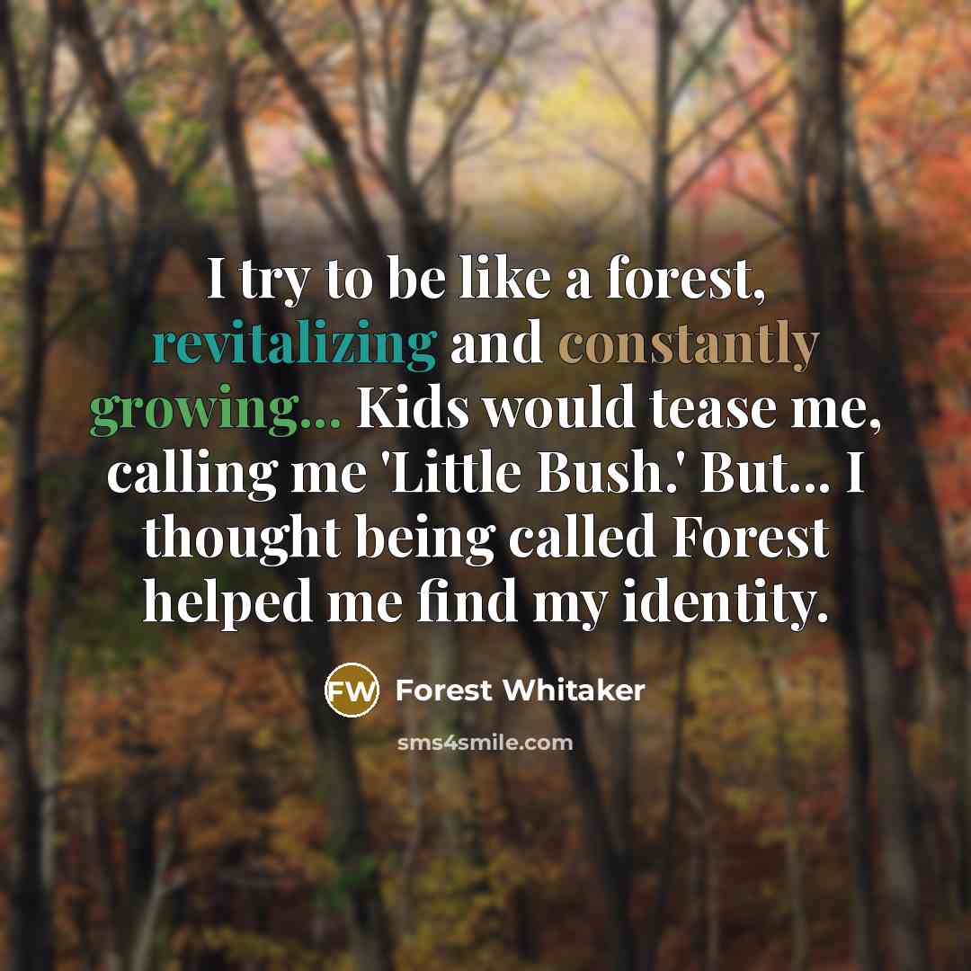 “I try to be like a forest, revitalizing and constantly growing... Kids would tease me, calling me 'Little Bush.' But... I thought being called Forest helped me find my identity.” quote by Forest Whitaker