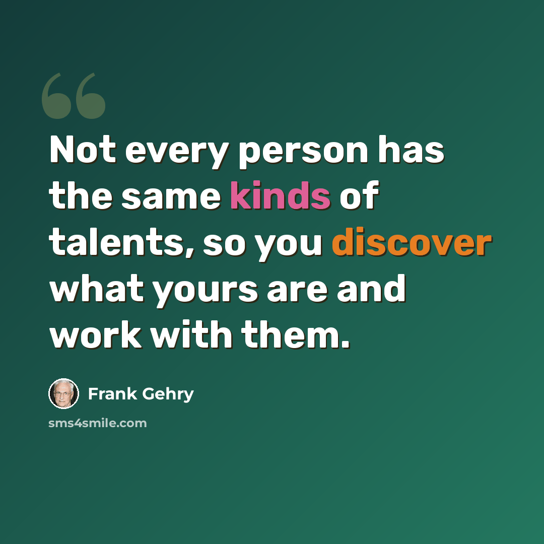 “Not every person has the same kinds of talents, so you discover what yours are and work with them.” quote by Frank Gehry