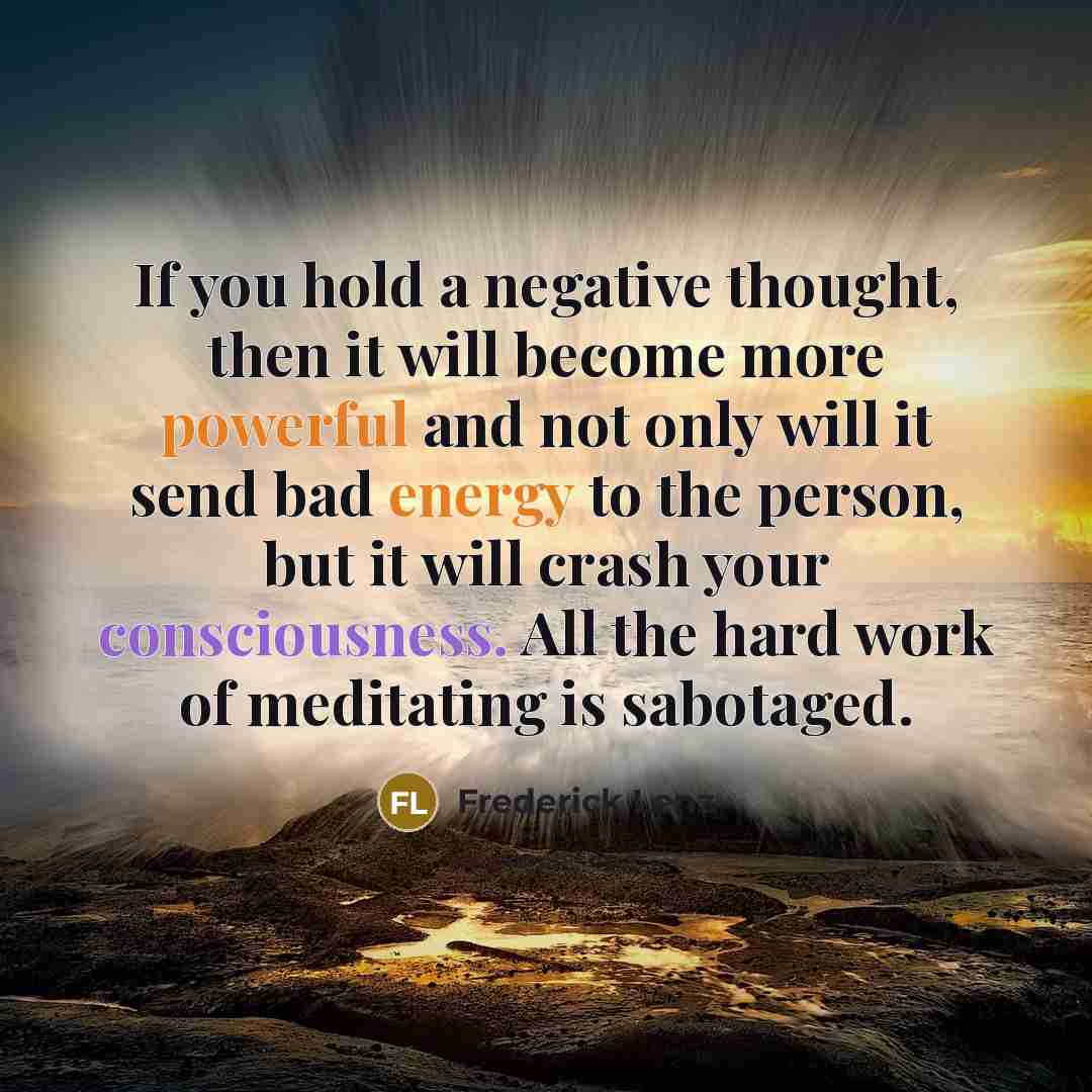 “If you hold a negative thought, then it will become more powerful and not only will it send bad energy to the person, but it will crash your consciousness. All the hard work of meditating is sabotaged.” quote by Frederick Lenz