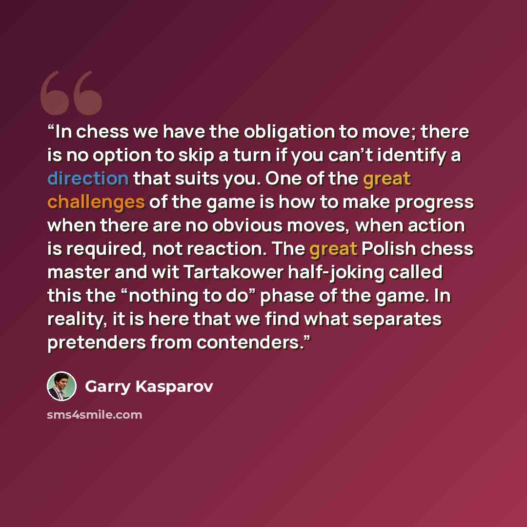 “In chess we have the obligation to move; there is no option to skip a turn if you can’t identify a direction that suits you. One of the great challenges of the game is how to make progress when there are no obvious moves, when action is required, not reaction. The great Polish chess master and wit…” quote by Garry Kasparov