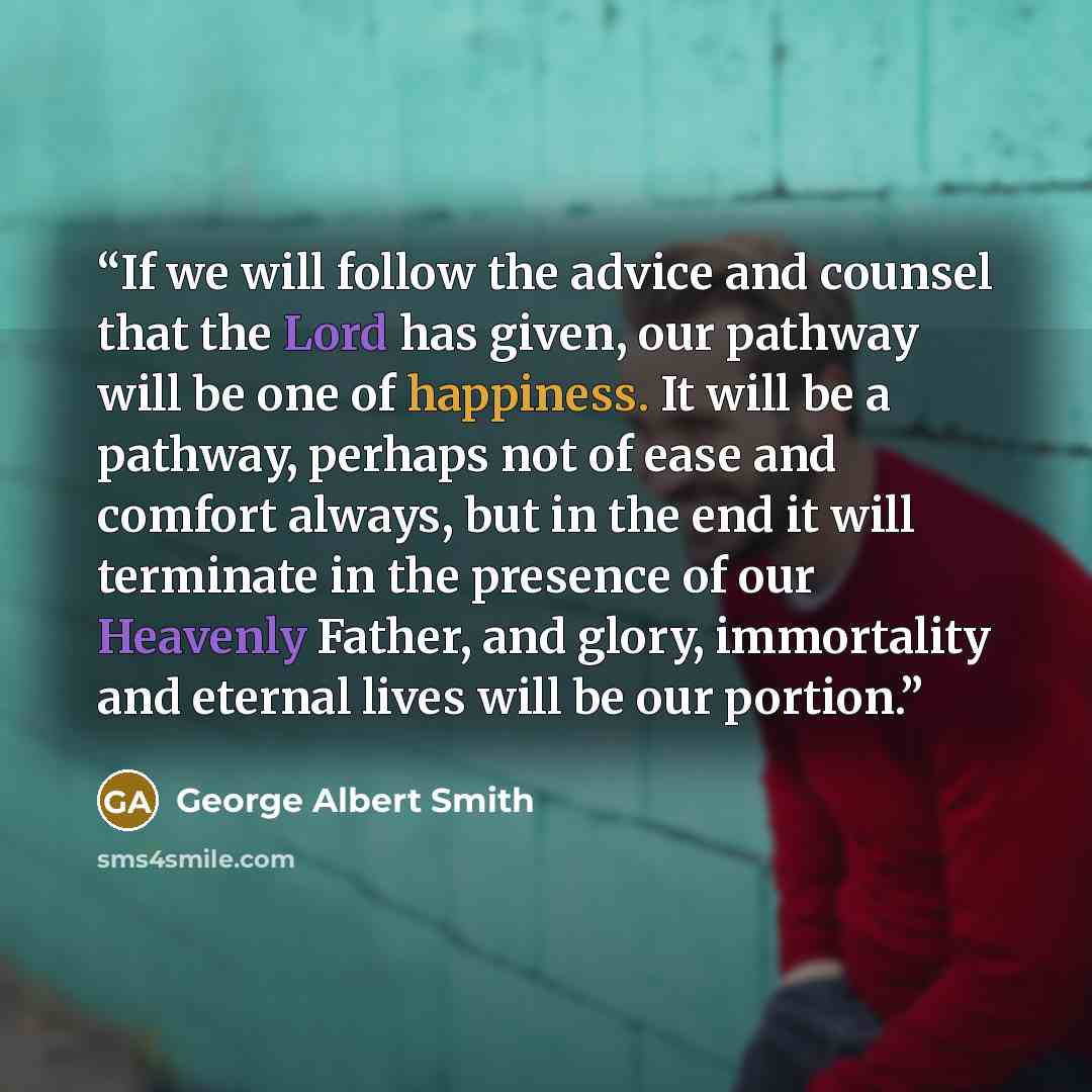 “If we will follow the advice and counsel that the Lord has given, our pathway will be one of happiness. It will be a pathway, perhaps not of ease and comfort always, but in the end it will terminate in the presence of our Heavenly Father, and glory, immortality and eternal lives will be our portion.” quote by George Albert Smith