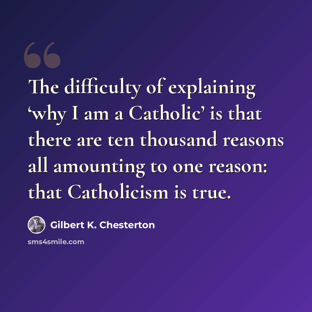 “The difficulty of explaining ‘why I am a Catholic’ is that there are ten thousand reasons all amounting to one reason: that Catholicism is true.” quote by Gilbert K. Chesterton