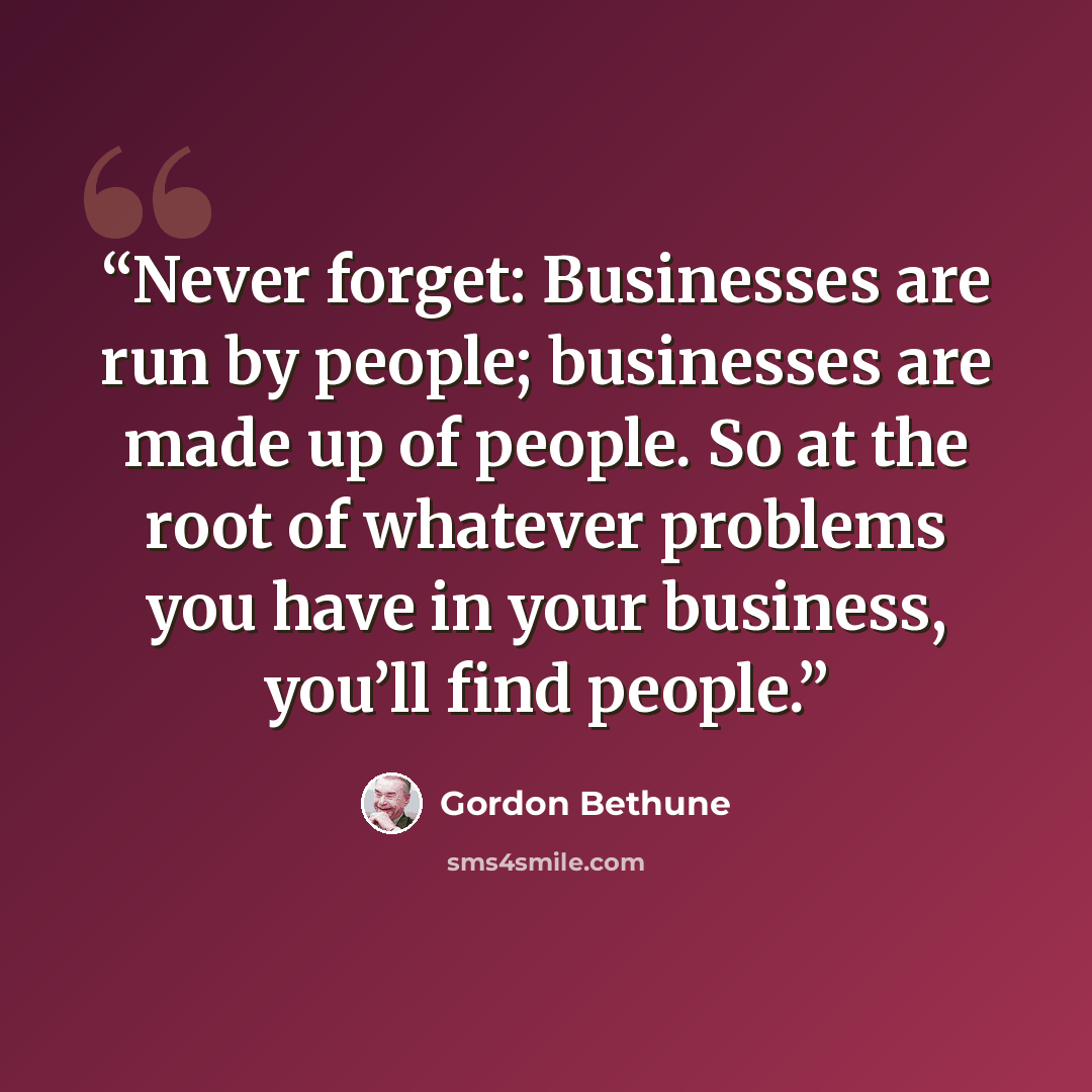“Never forget: Businesses are run by people; businesses are made up of people. So at the root of whatever problems you have in your business, you’ll find people.” quote by Gordon Bethune