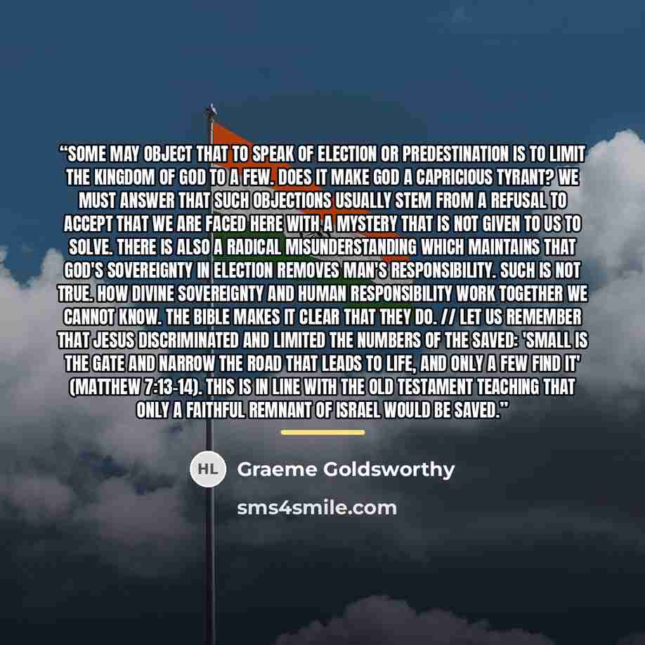 “Some may object that to speak of election or predestination is to limit the kingdom of God to a few. Does it make God a capricious tyrant? We must answer that such objections usually stem from a refusal to accept that we are faced here with a mystery that is not given to us to solve. There is also…” quote by Graeme Goldsworthy