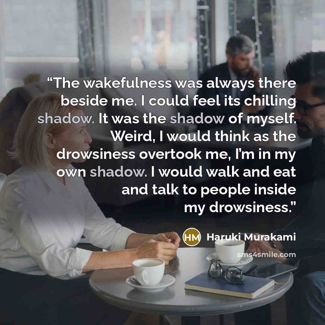 “The wakefulness was always there beside me. I could feel its chilling shadow. It was the shadow of myself. Weird, I would think as the drowsiness overtook me, I’m in my own shadow. I would walk and eat and talk to people inside my drowsiness.” quote by Haruki Murakami