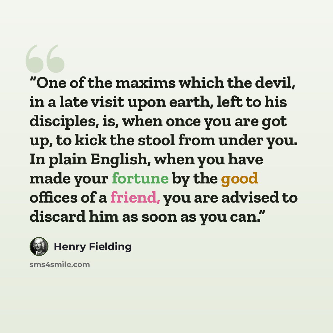 “One of the maxims which the devil, in a late visit upon earth, left to his disciples, is, when once you are got up, to kick the stool from under you. In plain English, when you have made your fortune by the good offices of a friend, you are advised to discard him as soon as you can.” quote by Henry Fielding