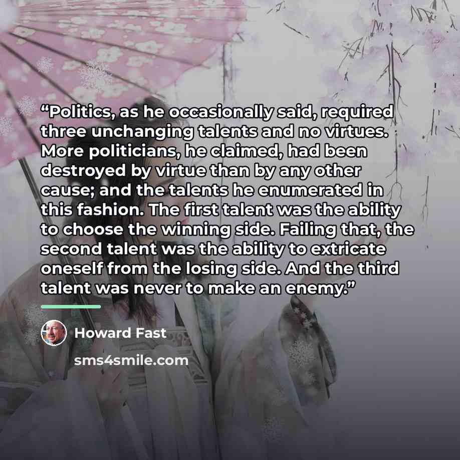 “Politics, as he occasionally said, required three unchanging talents and no virtues. More politicians, he claimed, had been destroyed by virtue than by any other cause; and the talents he enumerated in this fashion. The first talent was the ability to choose the winning side. Failing that, the…” quote by Howard Fast