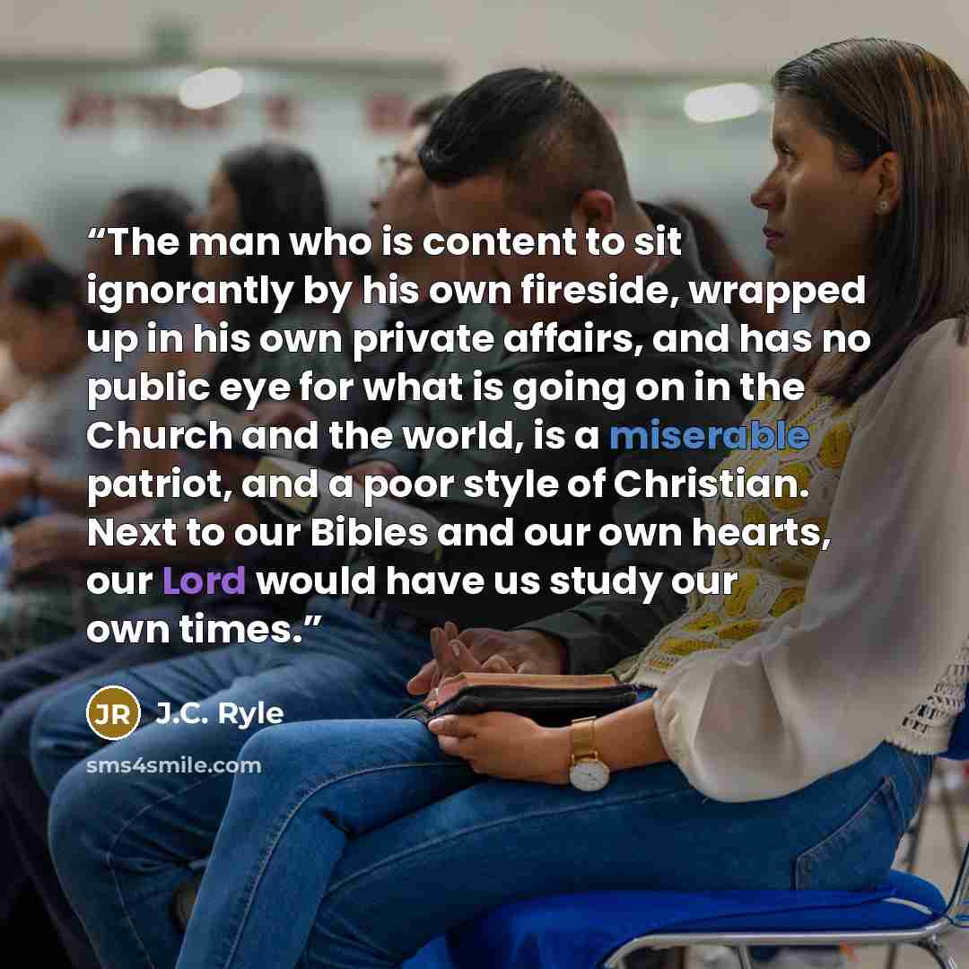 “The man who is content to sit ignorantly by his own fireside, wrapped up in his own private affairs, and has no public eye for what is going on in the Church and the world, is a miserable patriot, and a poor style of Christian. Next to our Bibles and our own hearts, our Lord would have us study…” quote by J.C. Ryle