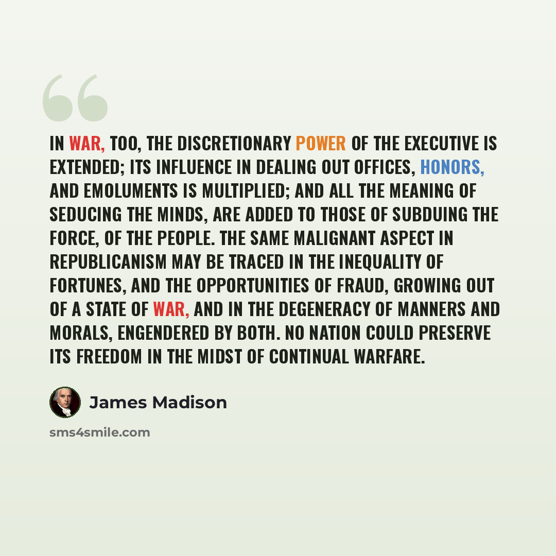 “In war, too, the discretionary power of the Executive is extended; its influence in dealing out offices, honors, and emoluments is multiplied; and all the meaning of seducing the minds, are added to those of subduing the force, of the people. The same malignant aspect in republicanism may be…” quote by James Madison