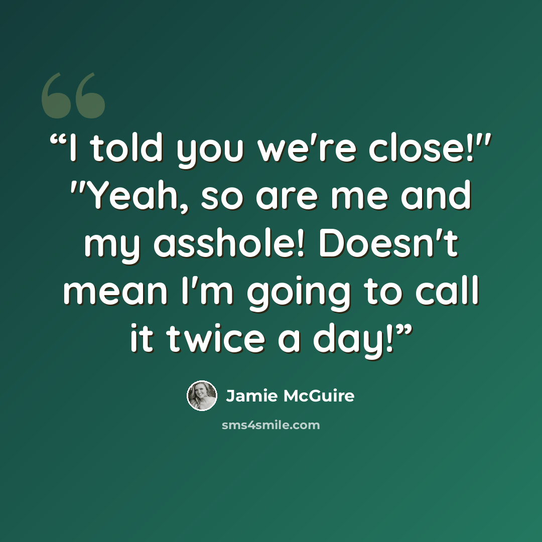 “I told you we're close!" "Yeah, so are me and my asshole! Doesn't mean I'm going to call it twice a day!” quote by Jamie McGuire