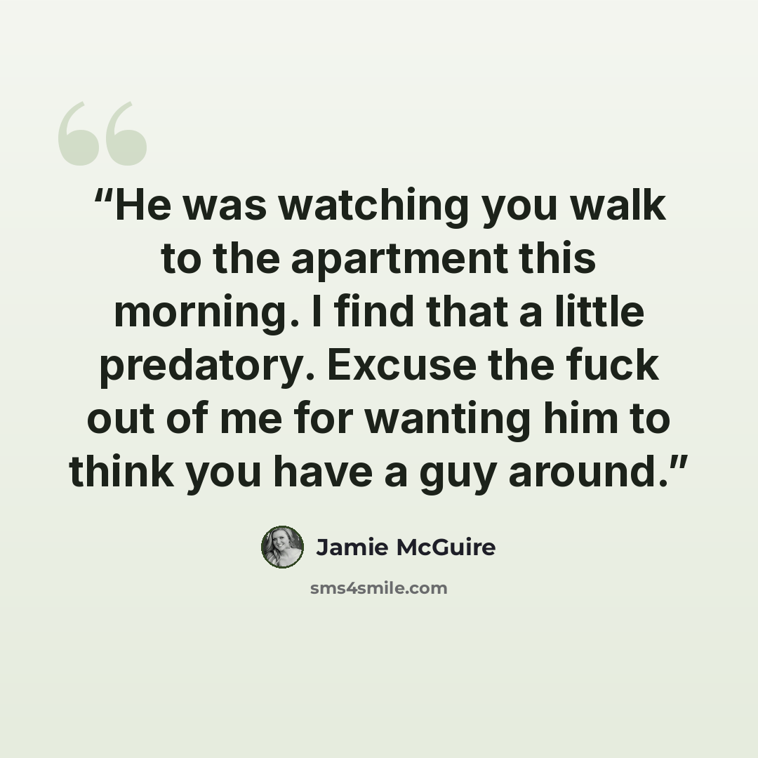 “He was watching you walk to the apartment this morning. I find that a little predatory. Excuse the fuck out of me for wanting him to think you have a guy around.” quote by Jamie McGuire