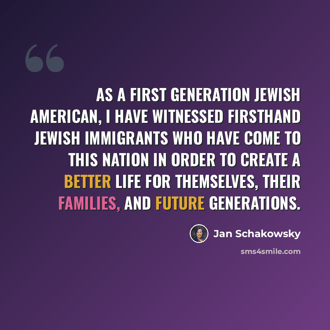 “As a first generation Jewish American, I have witnessed firsthand Jewish immigrants who have come to this Nation in order to create a better life for themselves, their families, and future generations.” quote by Jan Schakowsky