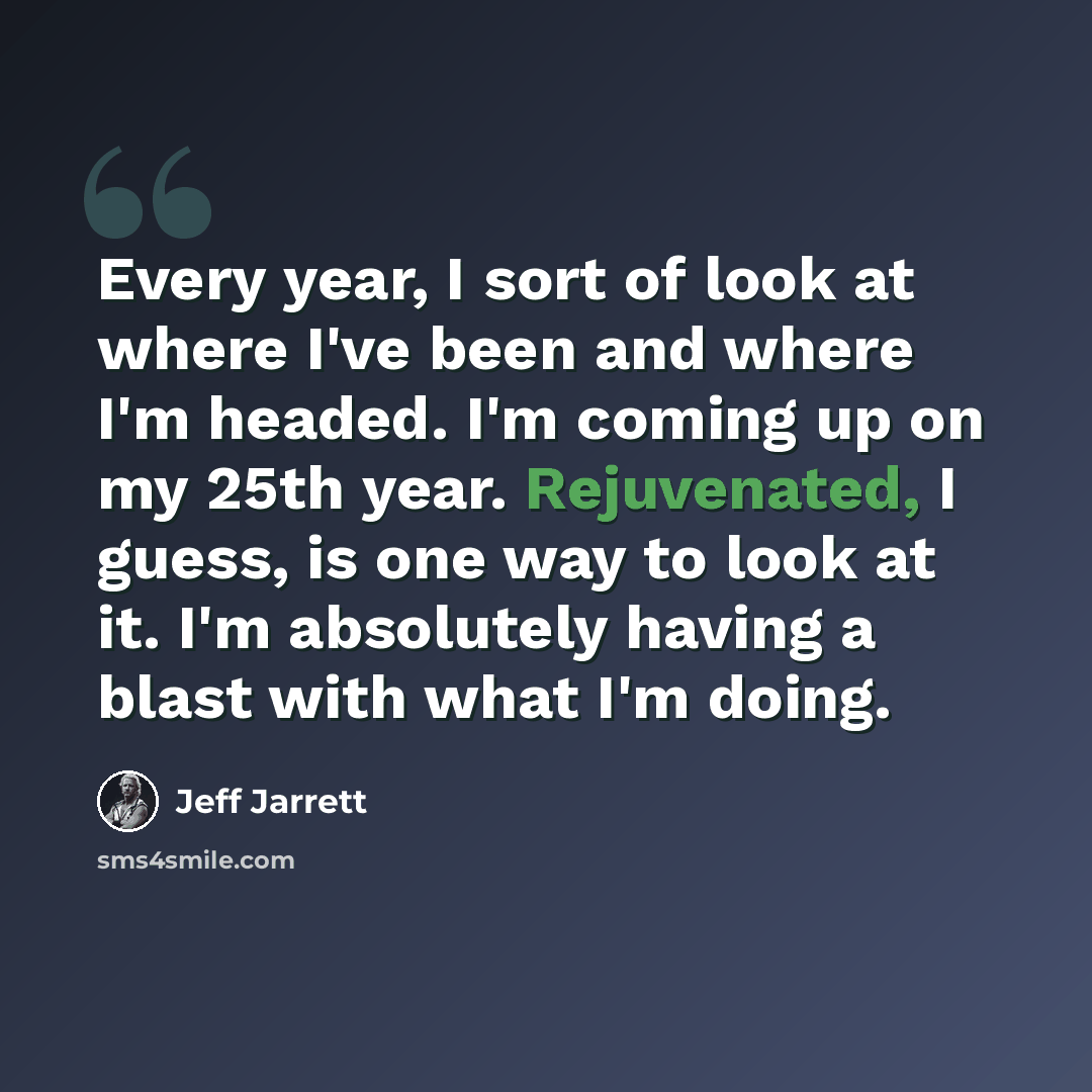 “Every year, I sort of look at where I've been and where I'm headed. I'm coming up on my 25th year. Rejuvenated, I guess, is one way to look at it. I'm absolutely having a blast with what I'm doing.” quote by Jeff Jarrett