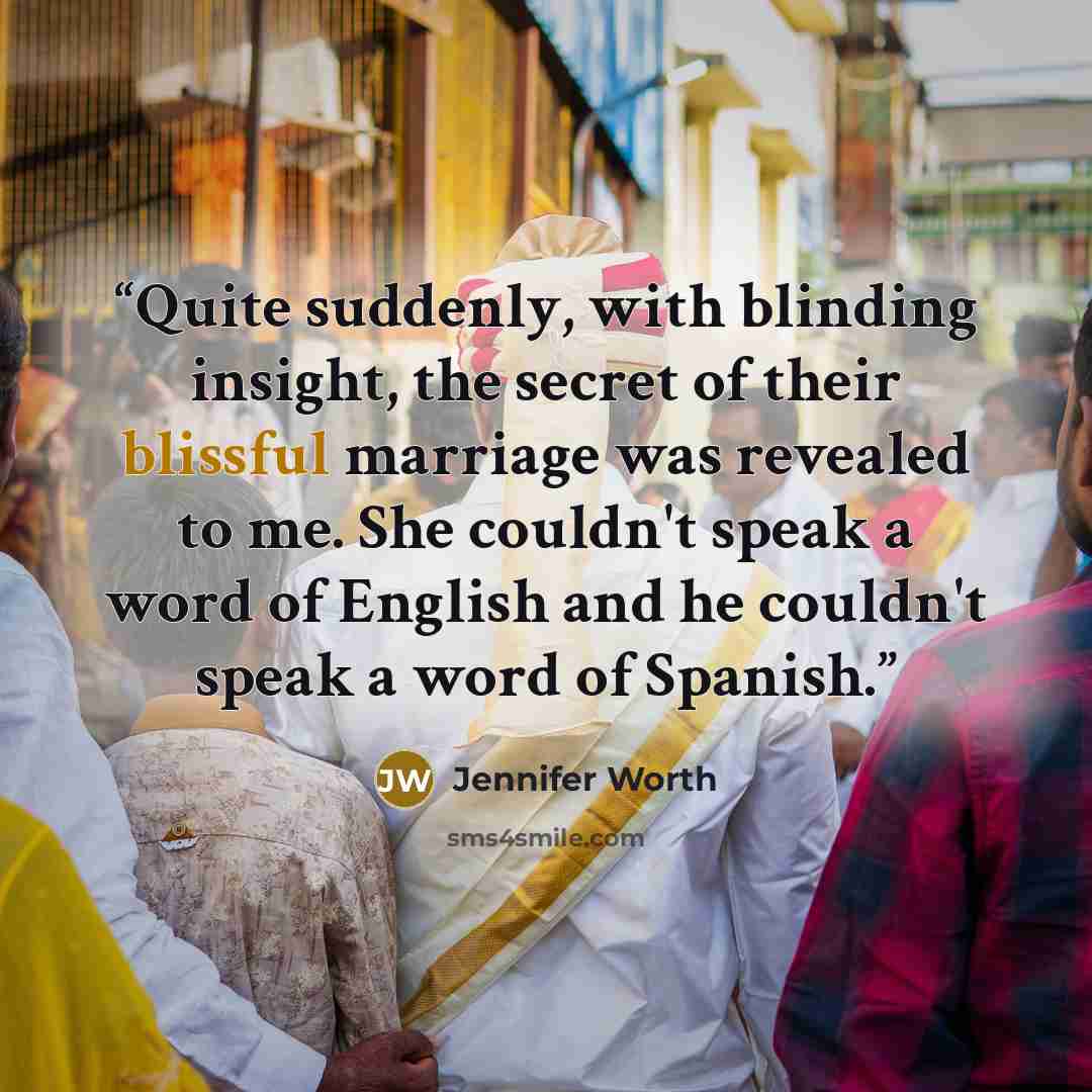 “Quite suddenly, with blinding insight, the secret of their blissful marriage was revealed to me. She couldn't speak a word of English and he couldn't speak a word of Spanish.” quote by Jennifer Worth