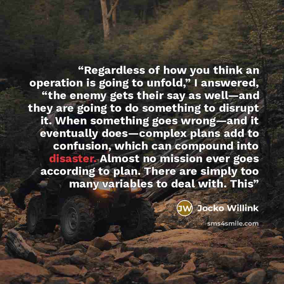“Regardless of how you think an operation is going to unfold,” I answered, “the enemy gets their say as well—and they are going to do something to disrupt it. When something goes wrong—and it eventually does—complex plans add to confusion, which can compound into disaster. Almost no mission ever…” quote by Jocko Willink