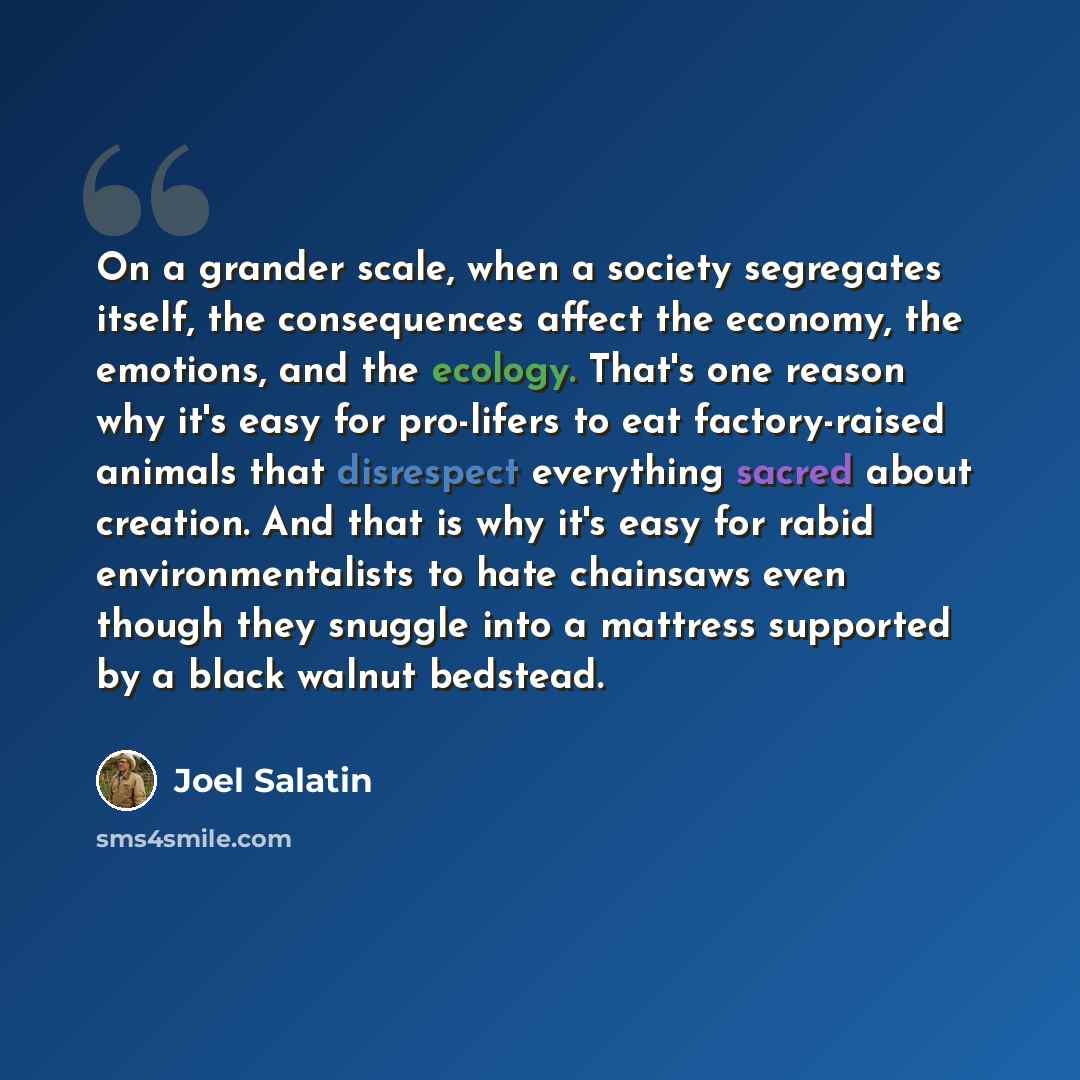 “On a grander scale, when a society segregates itself, the consequences affect the economy, the emotions, and the ecology. That's one reason why it's easy for pro-lifers to eat factory-raised animals that disrespect everything sacred about creation. And that is why it's easy for rabid…” quote by Joel Salatin