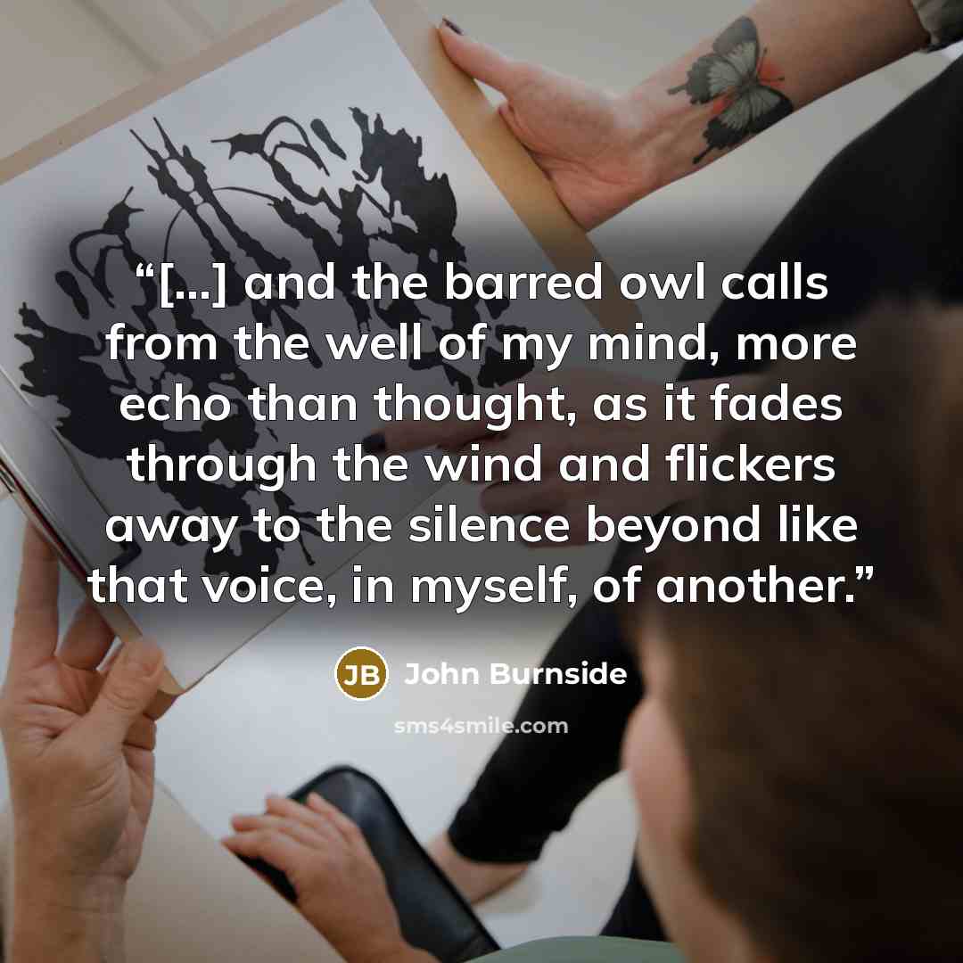 “[…] and the barred owl calls from the well of my mind, more echo than thought, as it fades through the wind and flickers away to the silence beyond like that voice, in myself, of another.” quote by John Burnside