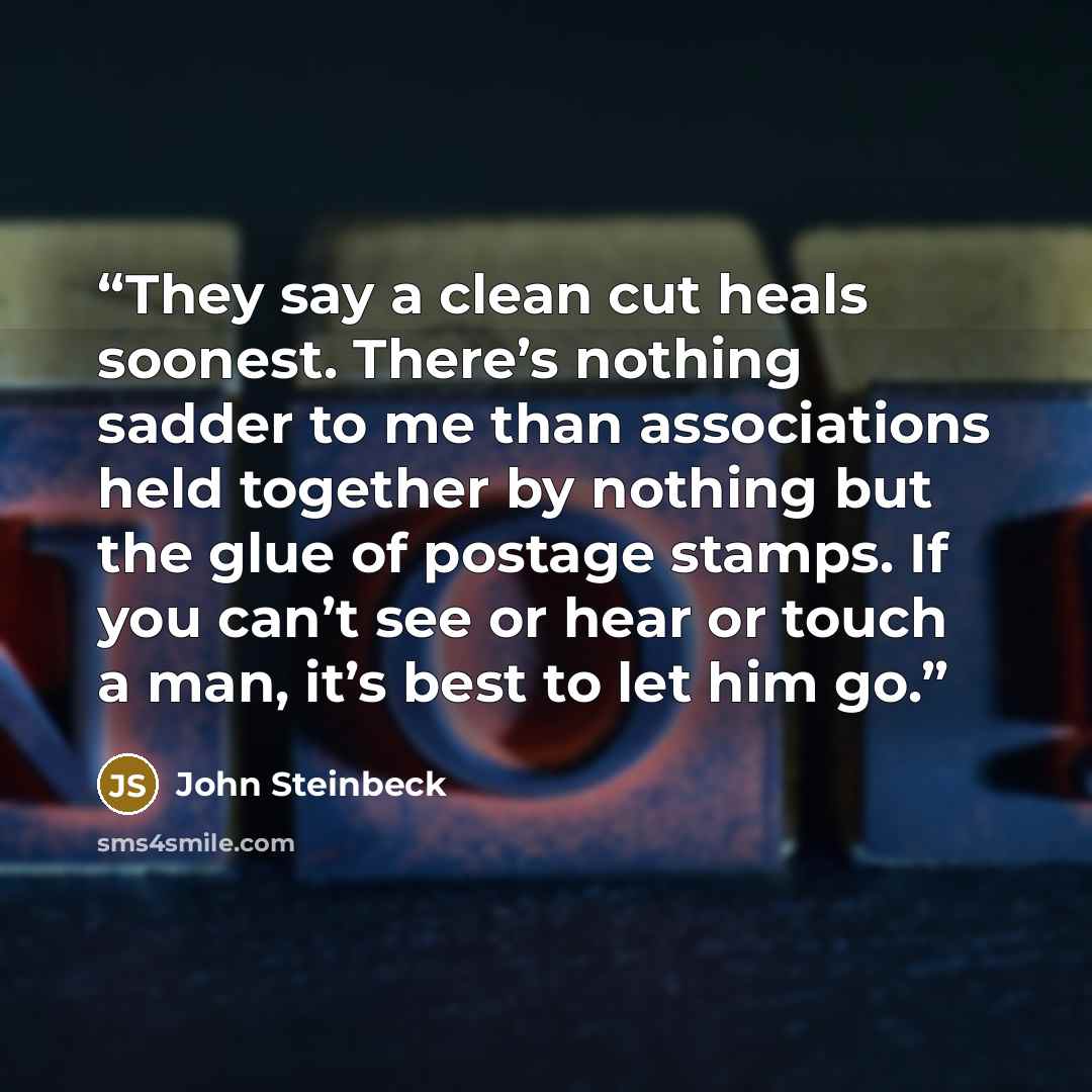 “They say a clean cut heals soonest. There’s nothing sadder to me than associations held together by nothing but the glue of postage stamps. If you can’t see or hear or touch a man, it’s best to let him go.” quote by John Steinbeck