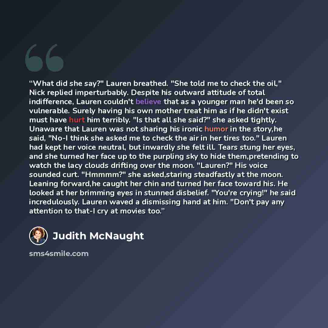 “What did she say?" Lauren breathed. "She told me to check the oil," Nick replied imperturbably. Despite his outward attitude of total indifference, Lauren couldn't believe that as a younger man he'd been so vulnerable. Surely having his own mother treat him as if he didn't exist must have hurt him…” quote by Judith McNaught