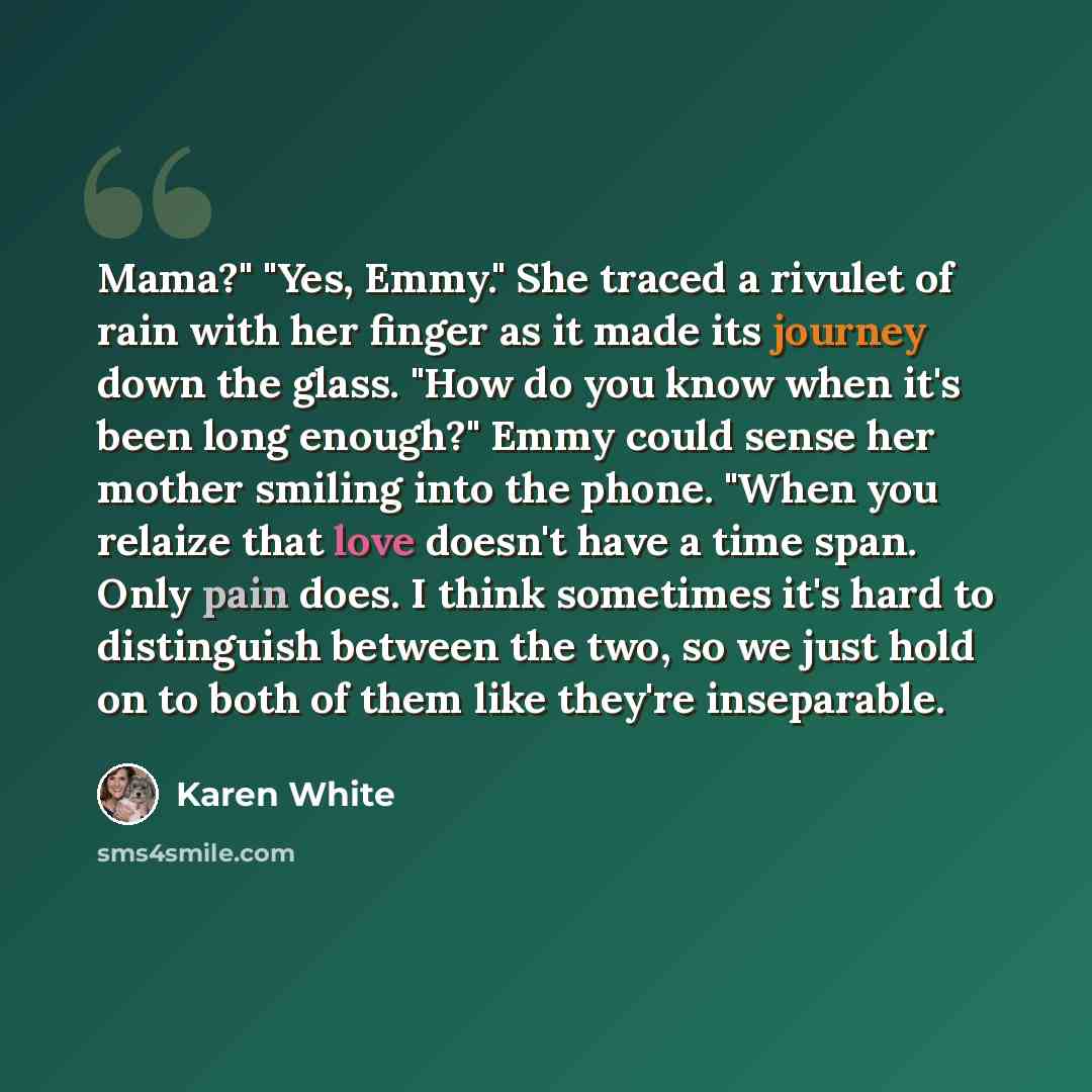 “Mama?" "Yes, Emmy." She traced a rivulet of rain with her finger as it made its journey down the glass. "How do you know when it's been long enough?" Emmy could sense her mother smiling into the phone. "When you relaize that love doesn't have a time span. Only pain does. I think sometimes it's…” quote by Karen White