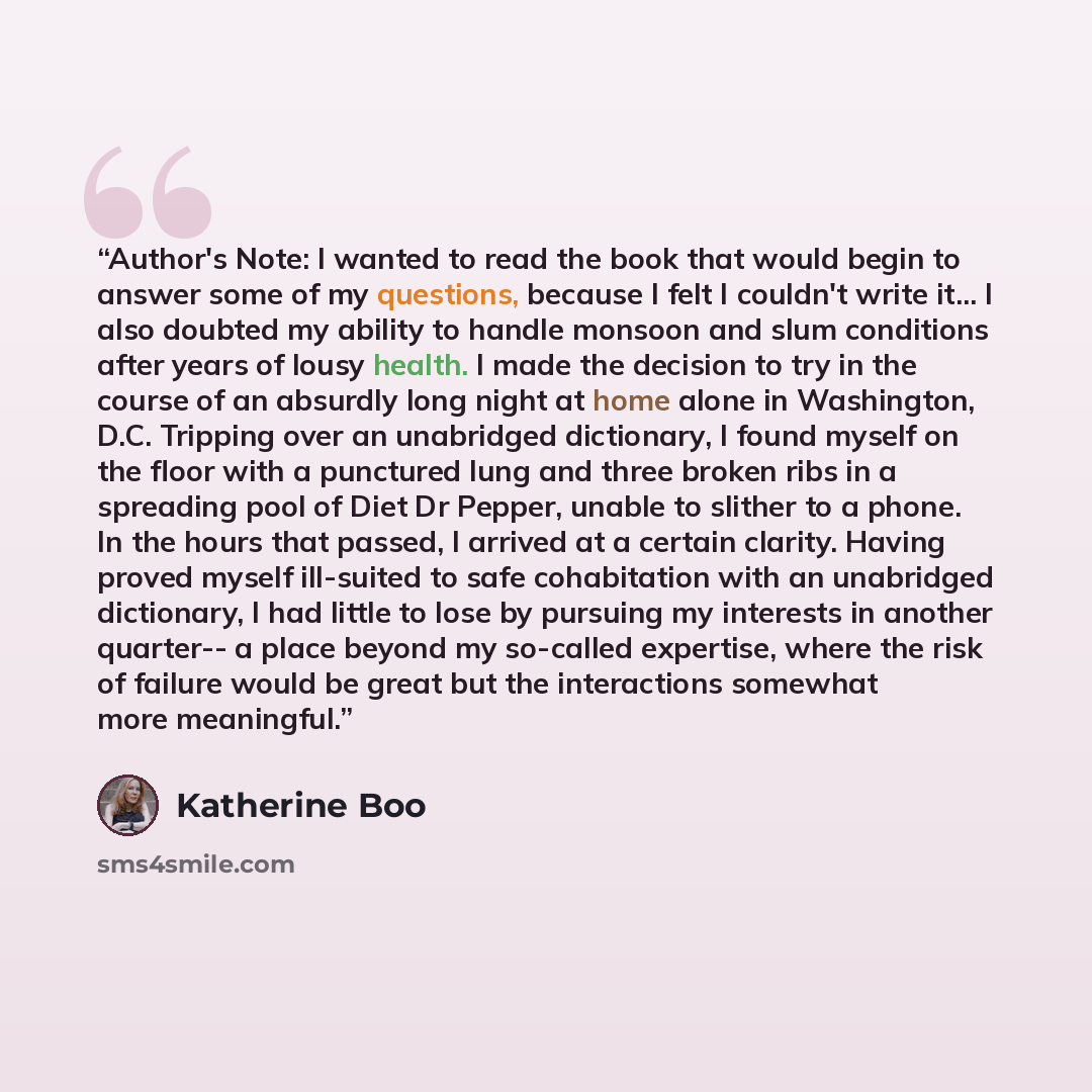 “Author's Note: I wanted to read the book that would begin to answer some of my questions, because I felt I couldn't write it... I also doubted my ability to handle monsoon and slum conditions after years of lousy health. I made the decision to try in the course of an absurdly long night at home…” quote by Katherine Boo