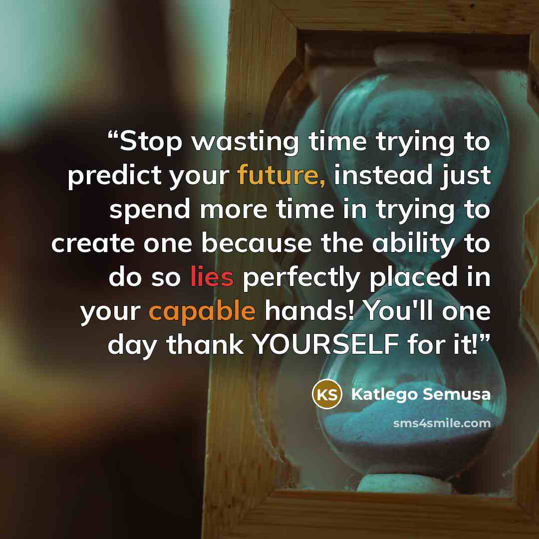 “Stop wasting time trying to predict your future, instead just spend more time in trying to create one because the ability to do so lies perfectly placed in your capable hands! You'll one day thank YOURSELF for it!” quote by Katlego Semusa