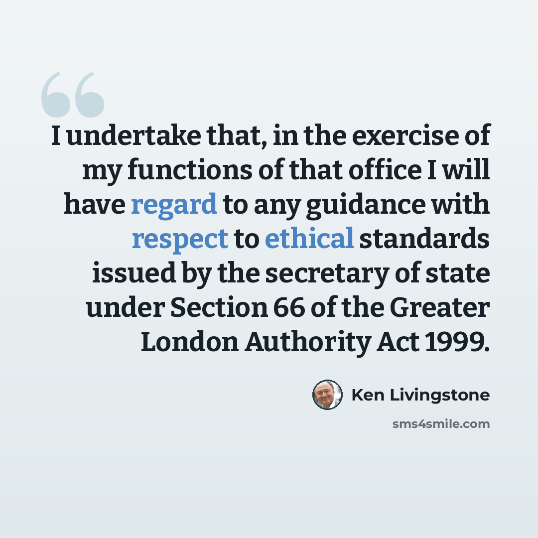“I undertake that, in the exercise of my functions of that office I will have regard to any guidance with respect to ethical standards issued by the secretary of state under Section 66 of the Greater London Authority Act 1999.” quote by Ken Livingstone