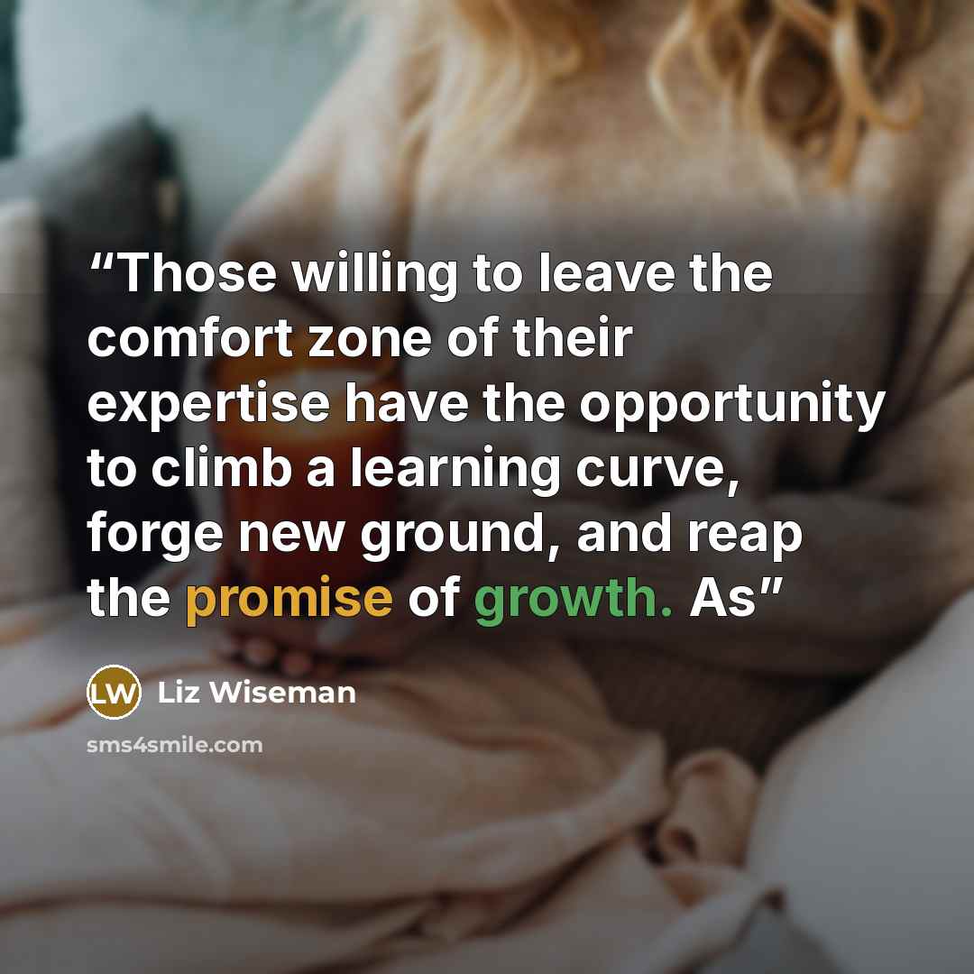 “Those willing to leave the comfort zone of their expertise have the opportunity to climb a learning curve, forge new ground, and reap the promise of growth. As” quote by Liz Wiseman