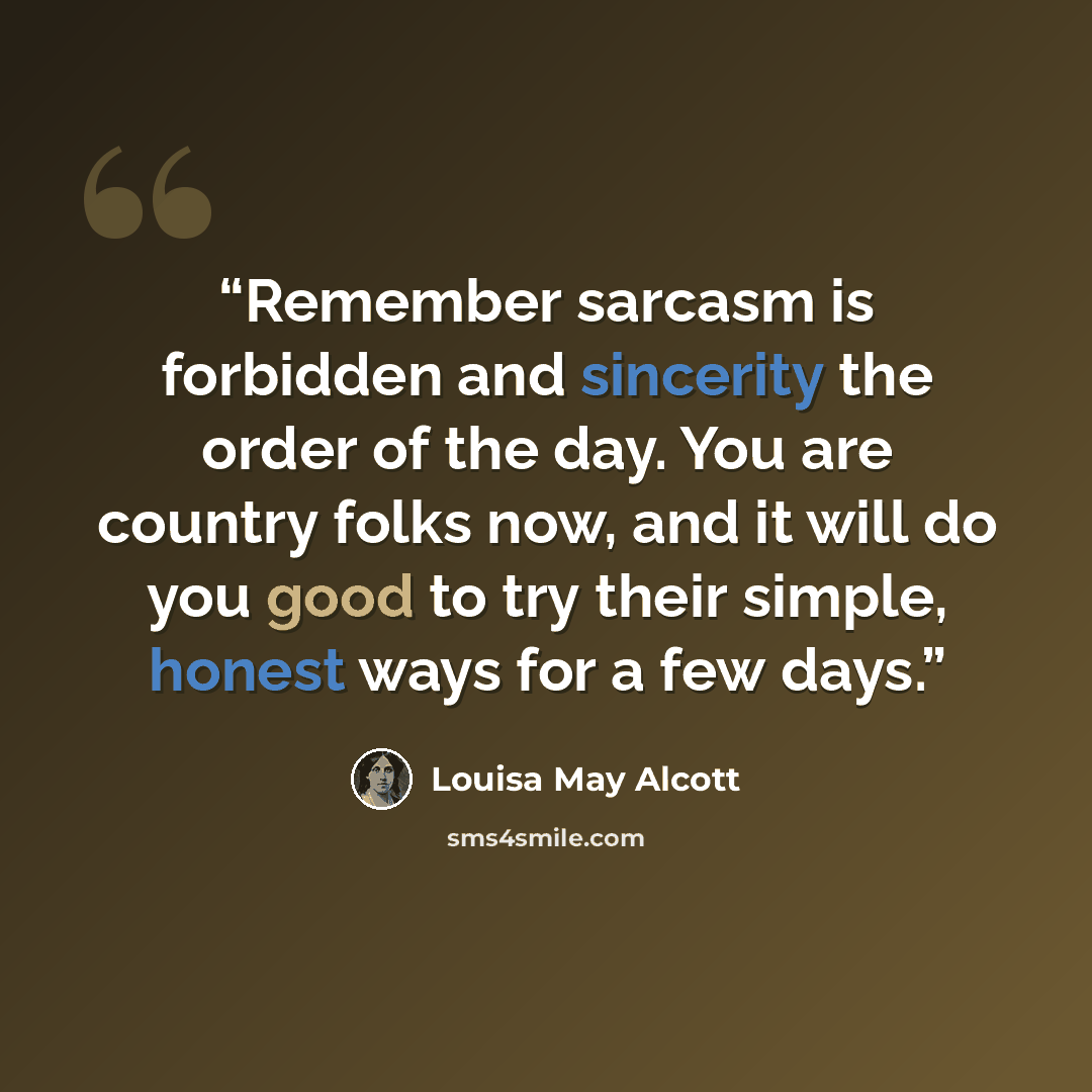 “Remember sarcasm is forbidden and sincerity the order of the day. You are country folks now, and it will do you good to try their simple, honest ways for a few days.” quote by Louisa May Alcott