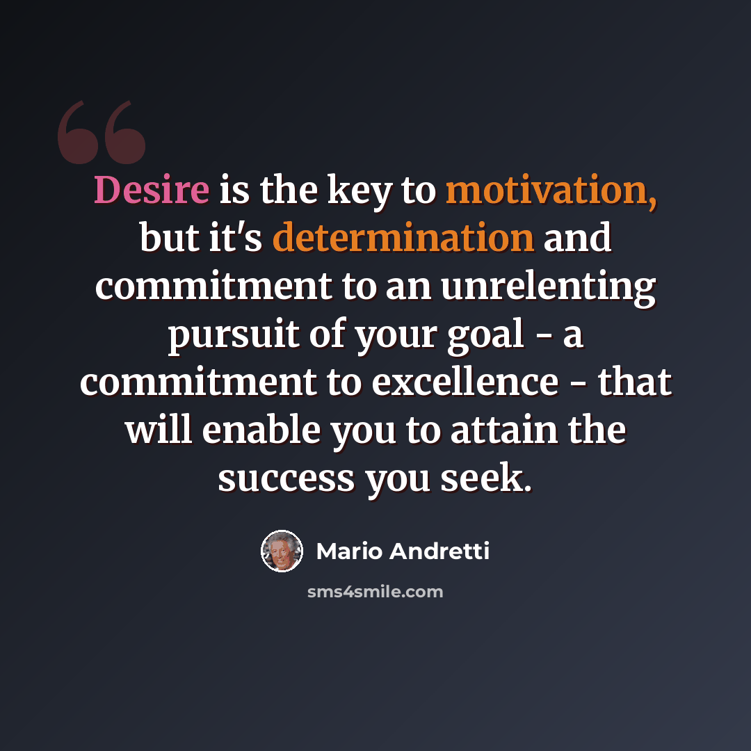 “Desire is the key to motivation, but it's determination and commitment to an unrelenting pursuit of your goal - a commitment to excellence - that will enable you to attain the success you seek.” quote by Mario Andretti