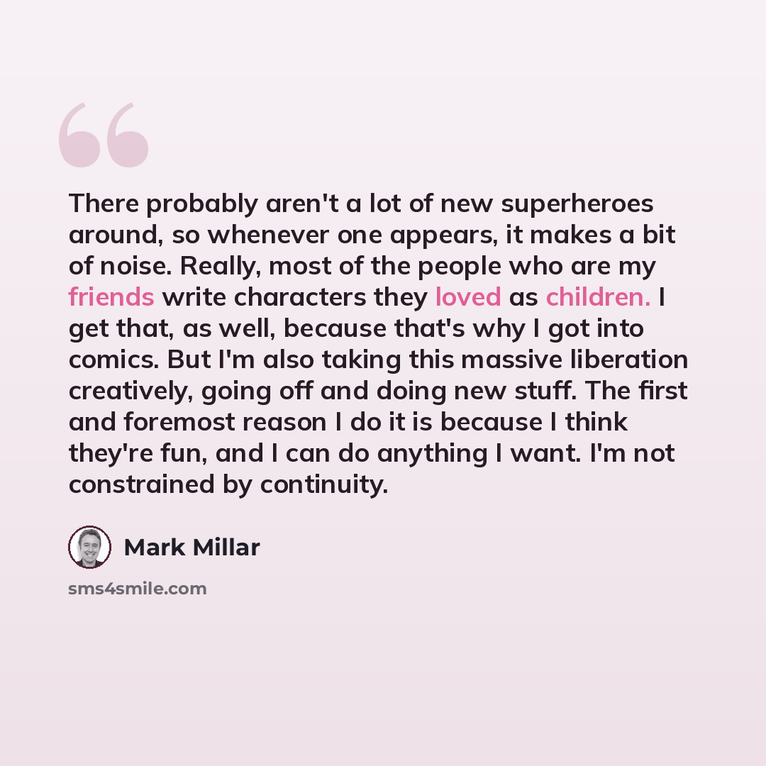 “There probably aren't a lot of new superheroes around, so whenever one appears, it makes a bit of noise. Really, most of the people who are my friends write characters they loved as children. I get that, as well, because that's why I got into comics. But I'm also taking this massive liberation…” quote by Mark Millar