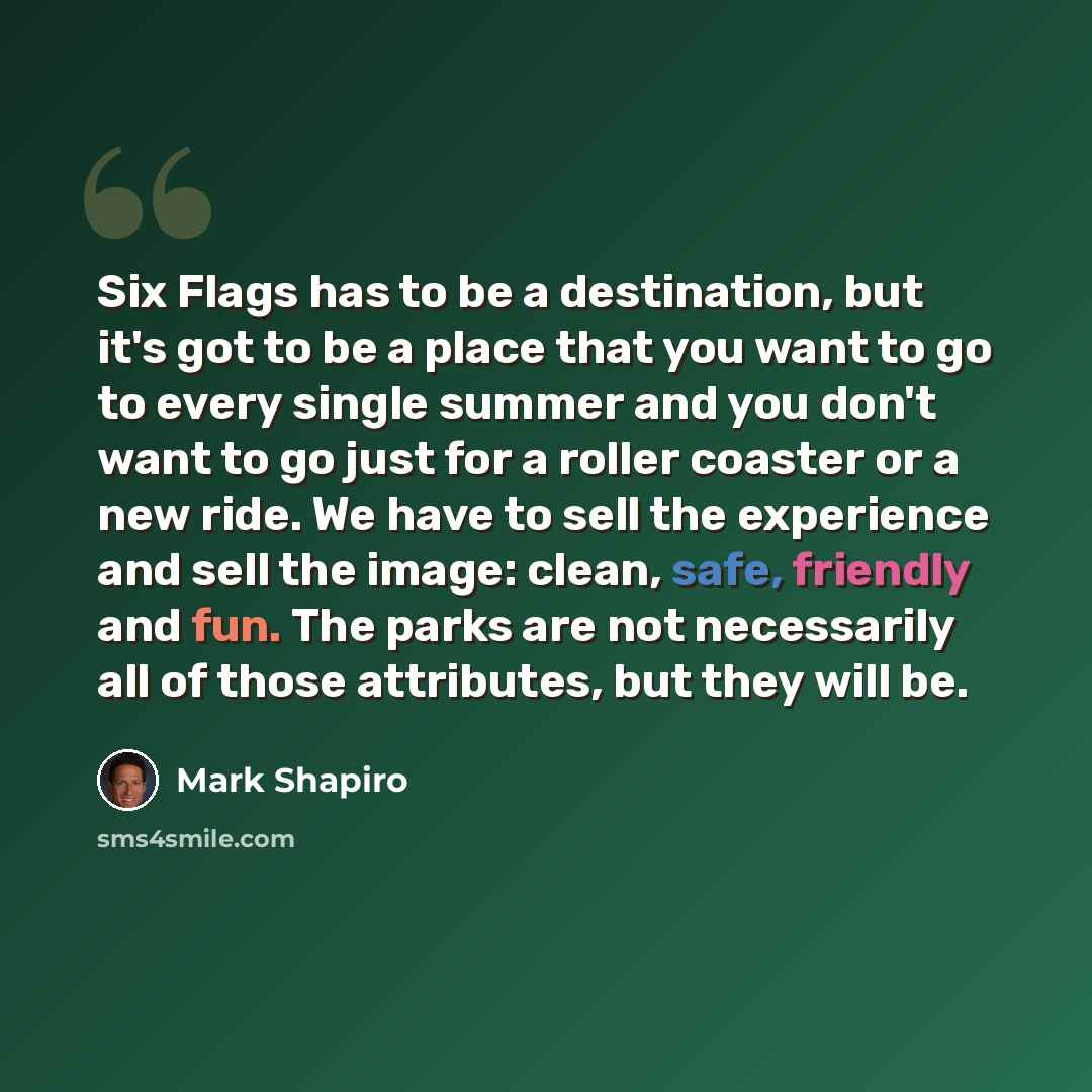 “Six Flags has to be a destination, but it's got to be a place that you want to go to every single summer and you don't want to go just for a roller coaster or a new ride. We have to sell the experience and sell the image: clean, safe, friendly and fun. The parks are not necessarily all of those…” quote by Mark Shapiro