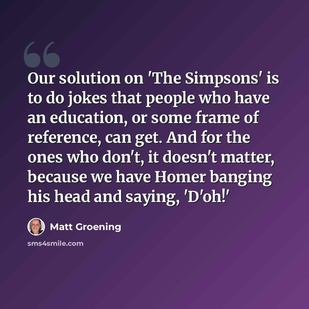 “Our solution on 'The Simpsons' is to do jokes that people who have an education, or some frame of reference, can get. And for the ones who don't, it doesn't matter, because we have Homer banging his head and saying, 'D'oh!'” quote by Matt Groening