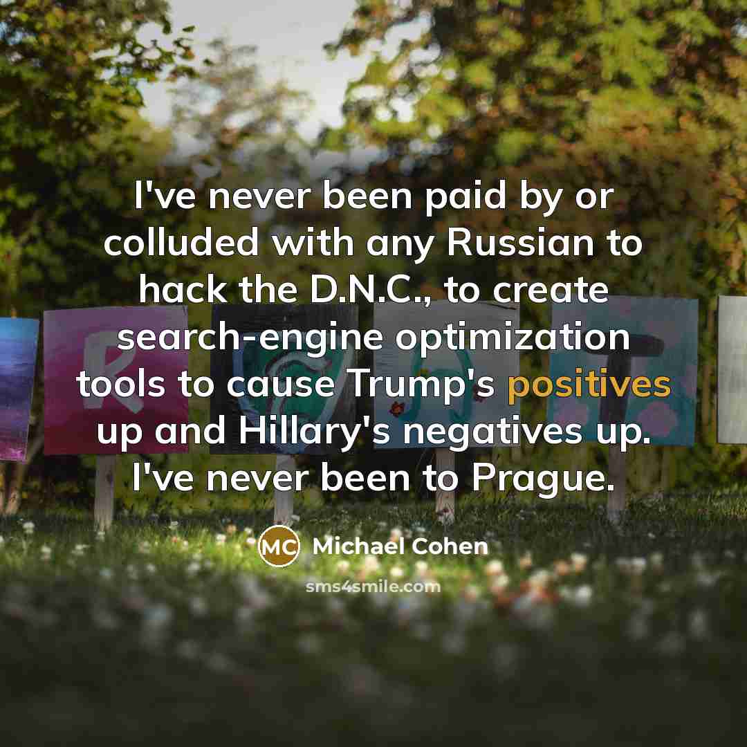 “I've never been paid by or colluded with any Russian to hack the D.N.C., to create search-engine optimization tools to cause Trump's positives up and Hillary's negatives up. I've never been to Prague.” quote by Michael Cohen
