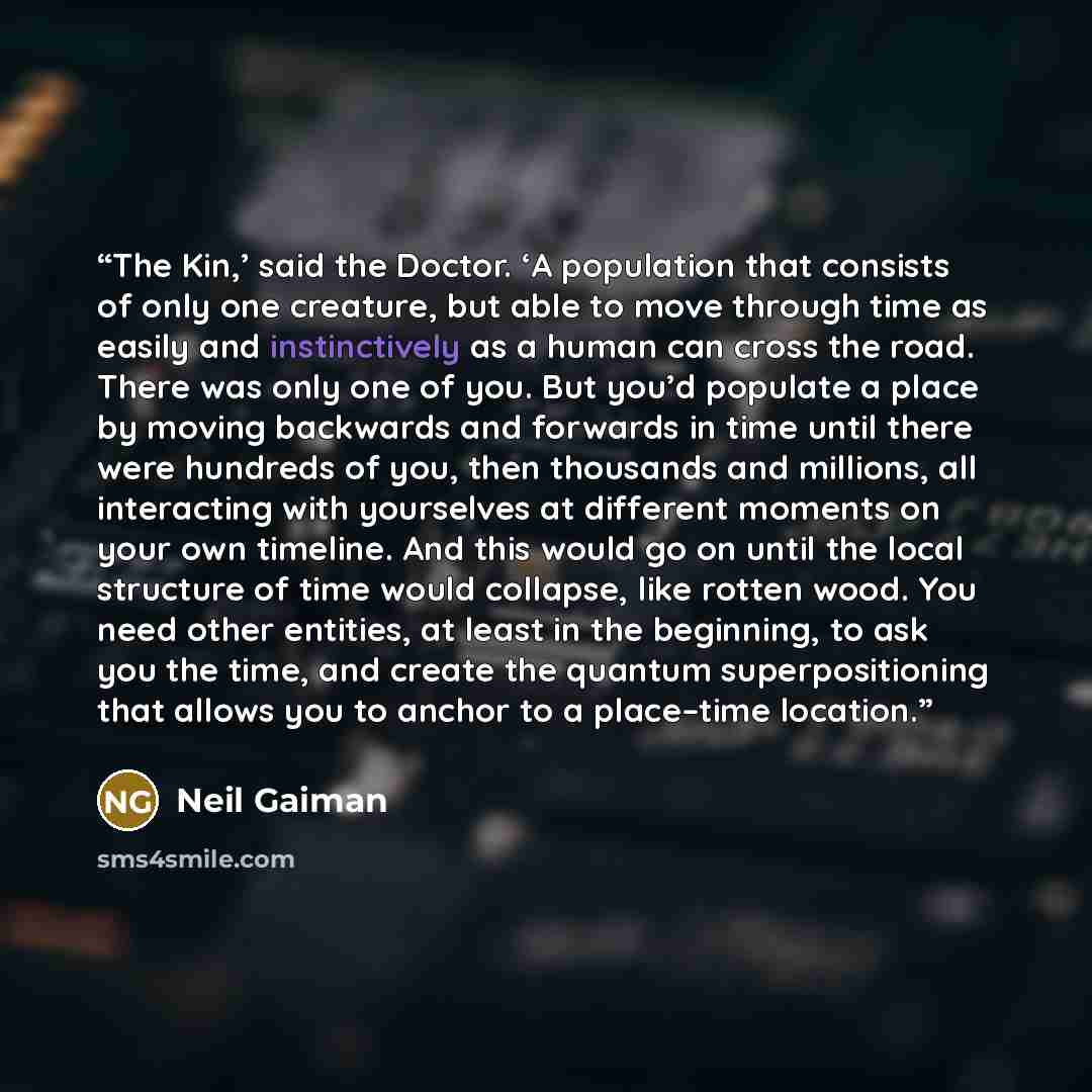 “The Kin,’ said the Doctor. ‘A population that consists of only one creature, but able to move through time as easily and instinctively as a human can cross the road. There was only one of you. But you’d populate a place by moving backwards and forwards in time until there were hundreds of you…” quote by Neil Gaiman