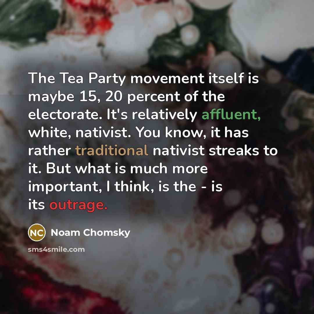 “The Tea Party movement itself is maybe 15, 20 percent of the electorate. It's relatively affluent, white, nativist. You know, it has rather traditional nativist streaks to it. But what is much more important, I think, is the - is its outrage.” quote by Noam Chomsky