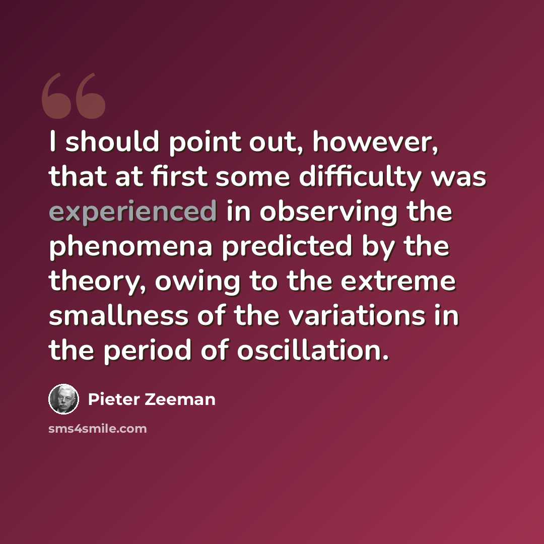 “I should point out, however, that at first some difficulty was experienced in observing the phenomena predicted by the theory, owing to the extreme smallness of the variations in the period of oscillation.” quote by Pieter Zeeman