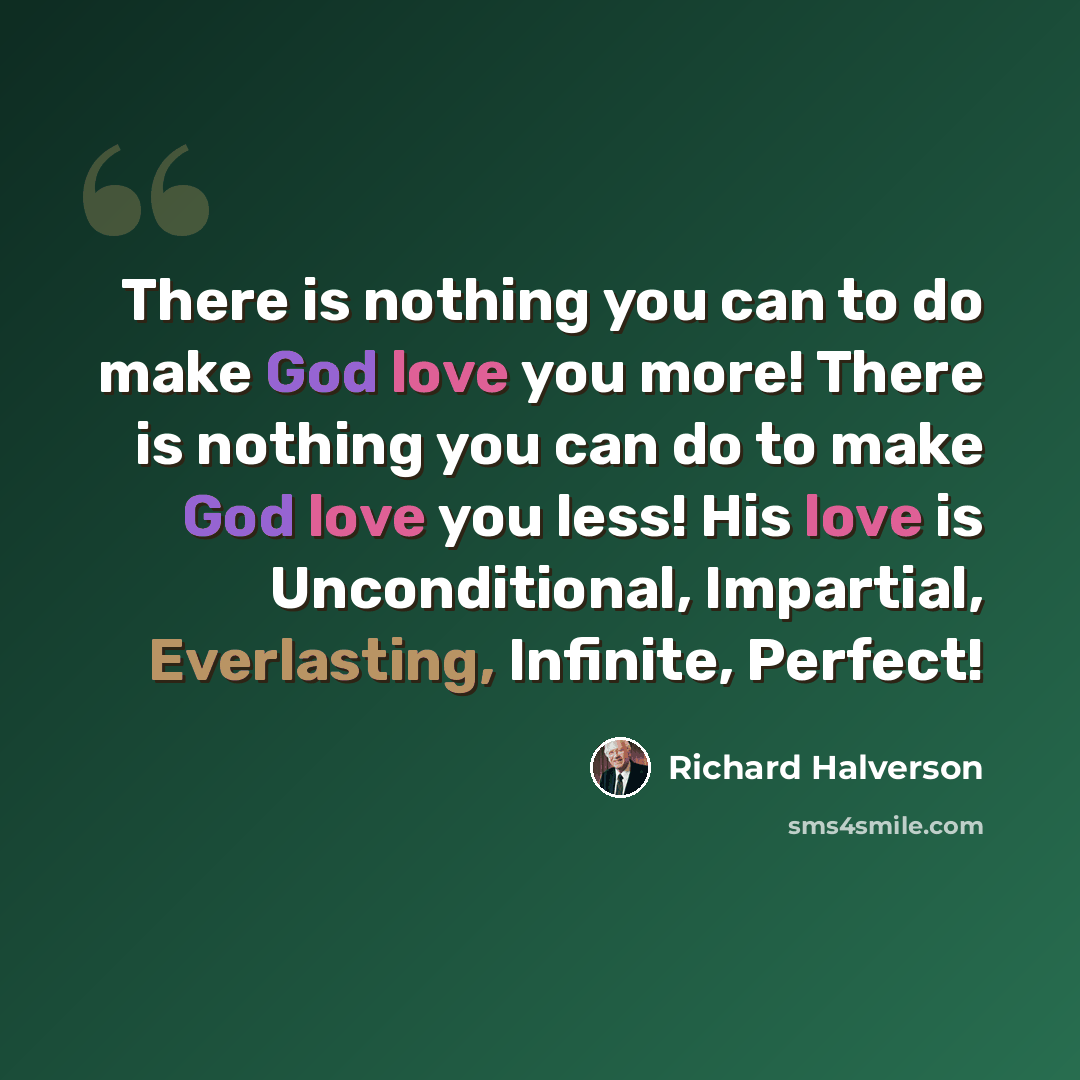 “There is nothing you can to do make God love you more! There is nothing you can do to make God love you less! His love is Unconditional, Impartial, Everlasting, Infinite, Perfect!” quote by Richard Halverson
