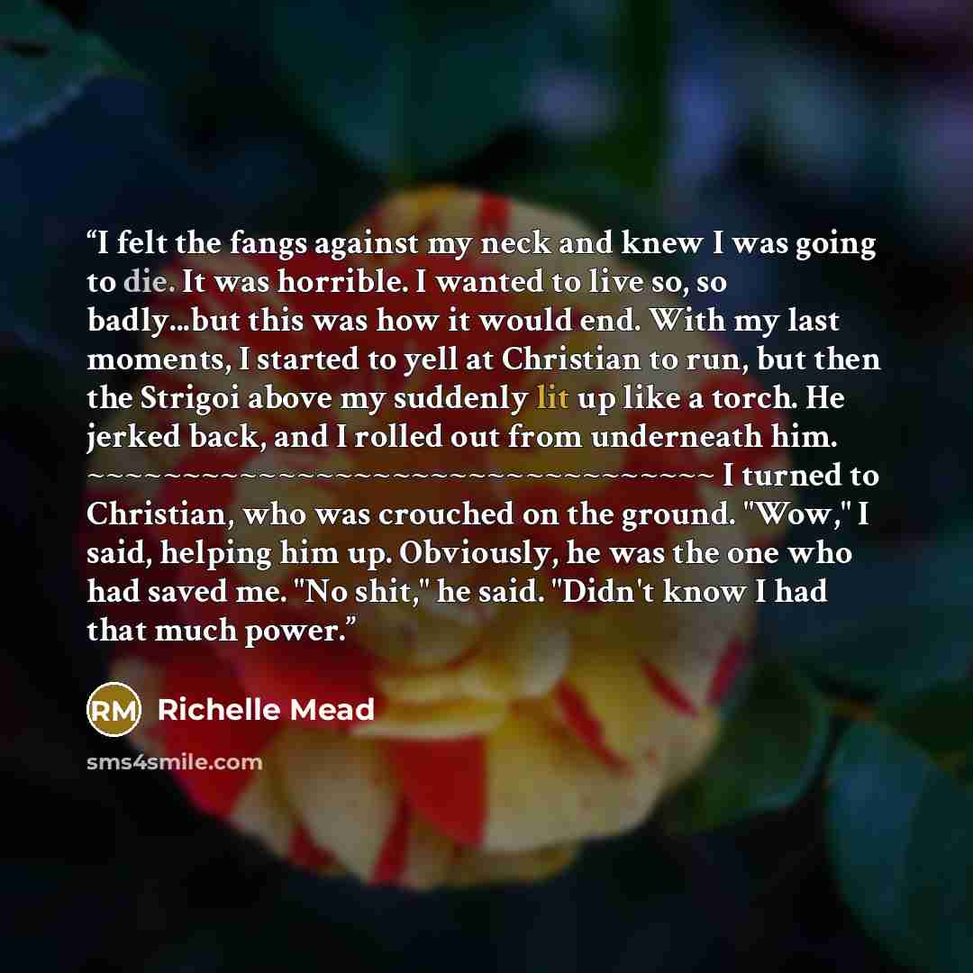“I felt the fangs against my neck and knew I was going to die. It was horrible. I wanted to live so, so badly...but this was how it would end. With my last moments, I started to yell at Christian to run, but then the Strigoi above my suddenly lit up like a torch. He jerked back, and I rolled out…” quote by Richelle Mead