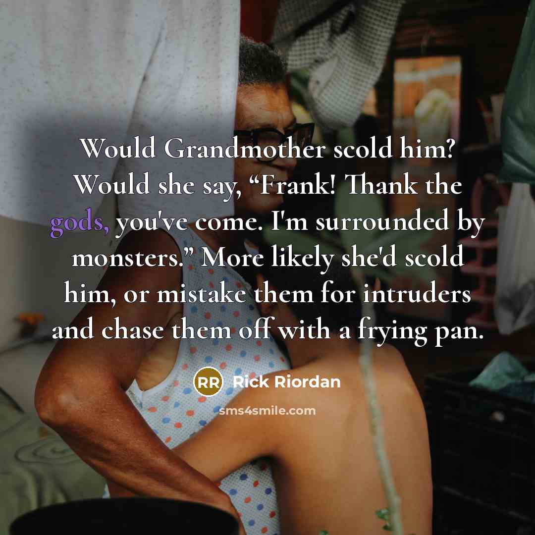 “Would Grandmother scold him? Would she say, “Frank! Thank the gods, you've come. I'm surrounded by monsters.” More likely she'd scold him, or mistake them for intruders and chase them off with a frying pan.” quote by Rick Riordan