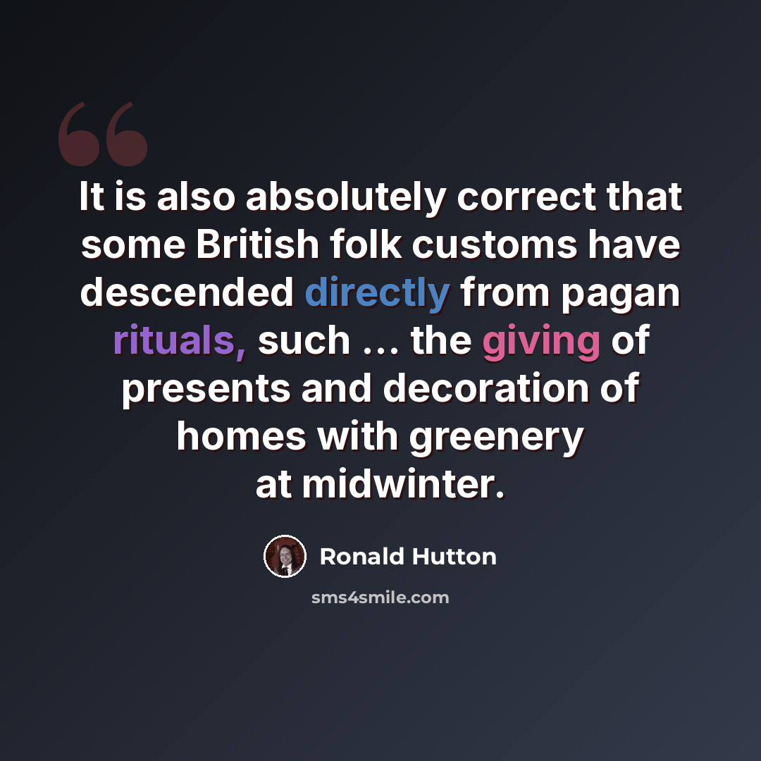 “It is also absolutely correct that some British folk customs have descended directly from pagan rituals, such ... the giving of presents and decoration of homes with greenery at midwinter.” quote by Ronald Hutton