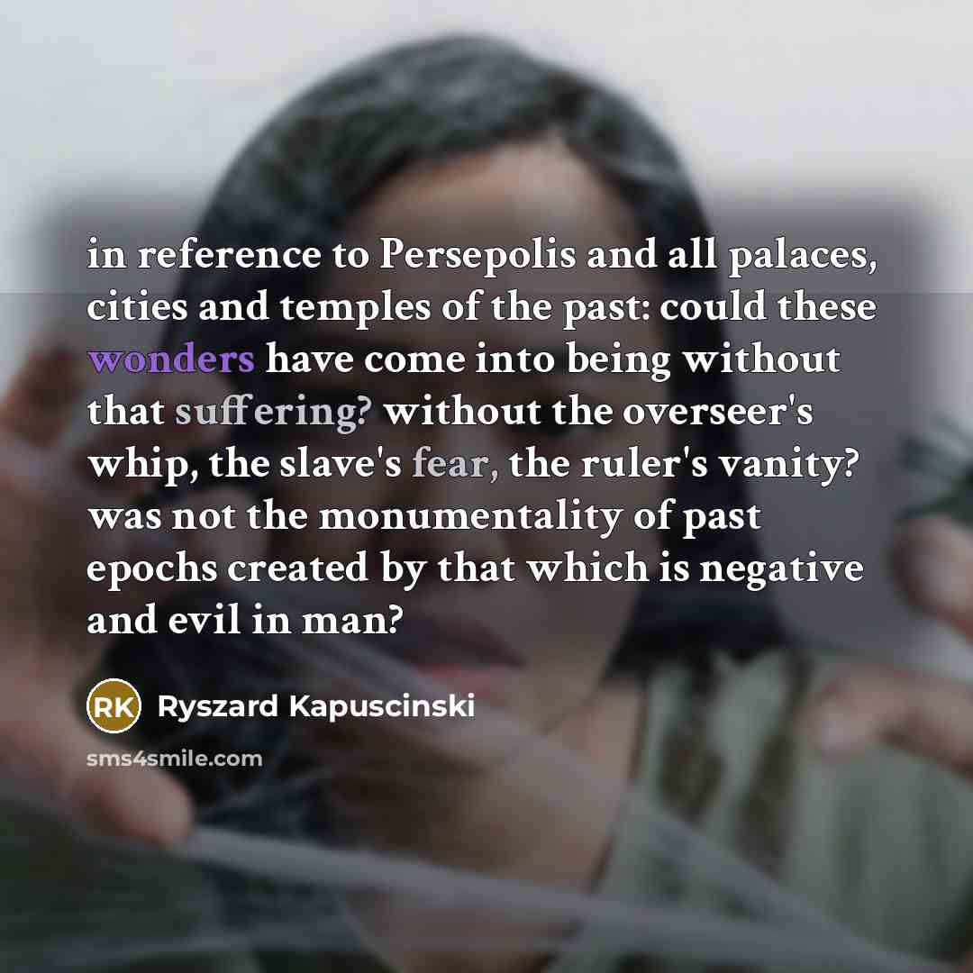 “in reference to Persepolis and all palaces, cities and temples of the past: could these wonders have come into being without that suffering? without the overseer's whip, the slave's fear, the ruler's vanity? was not the monumentality of past epochs created by that which is negative and evil in man?” quote by Ryszard Kapuscinski