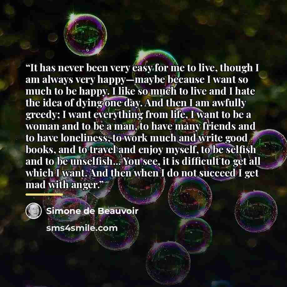 “It has never been very easy for me to live, though I am always very happy—maybe because I want so much to be happy. I like so much to live and I hate the idea of dying one day. And then I am awfully greedy; I want everything from life, I want to be a woman and to be a man, to have many friends and…” quote by Simone de Beauvoir