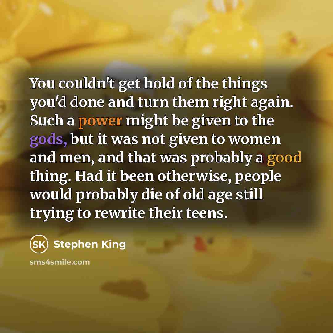 “You couldn't get hold of the things you'd done and turn them right again. Such a power might be given to the gods, but it was not given to women and men, and that was probably a good thing. Had it been otherwise, people would probably die of old age still trying to rewrite their teens.” quote by Stephen King