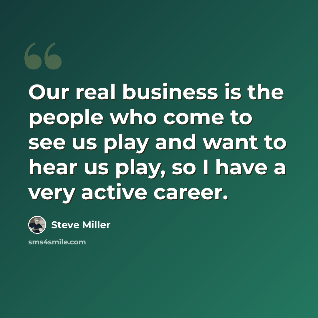 “Our real business is the people who come to see us play and want to hear us play, so I have a very active career.” quote by Steve Miller