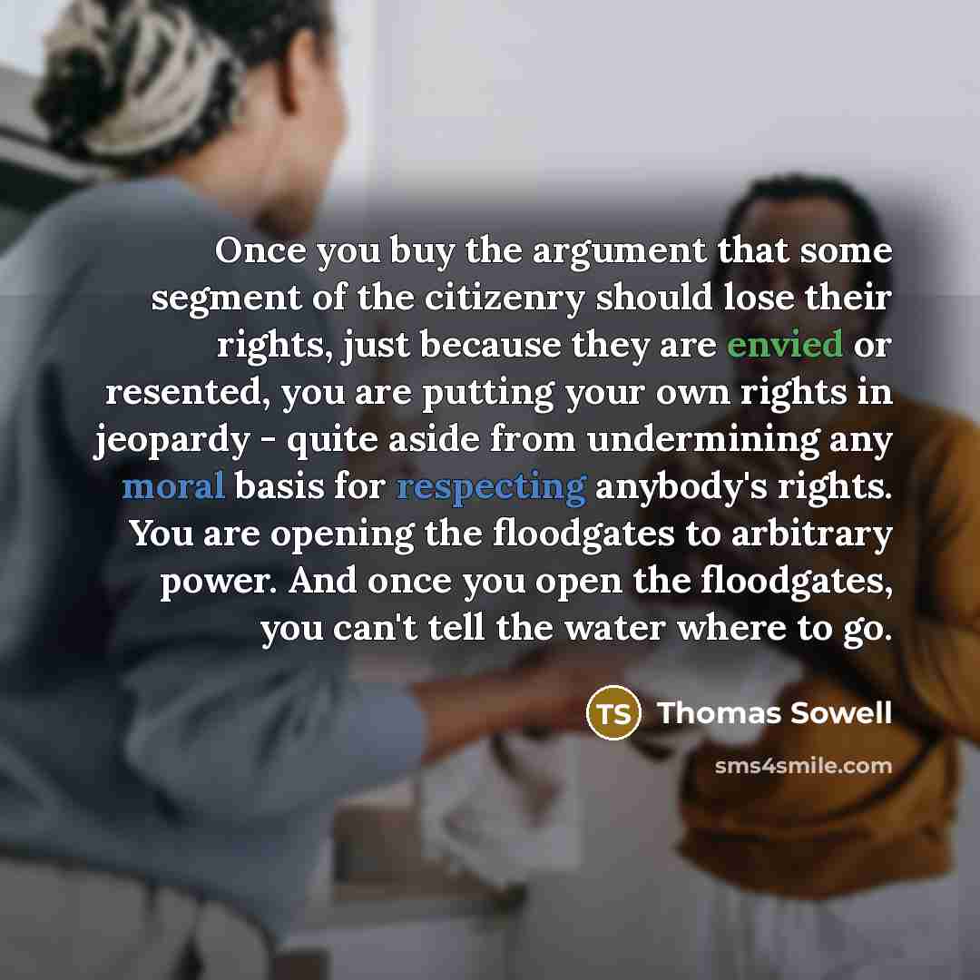 “Once you buy the argument that some segment of the citizenry should lose their rights, just because they are envied or resented, you are putting your own rights in jeopardy - quite aside from undermining any moral basis for respecting anybody's rights. You are opening the floodgates to arbitrary…” quote by Thomas Sowell