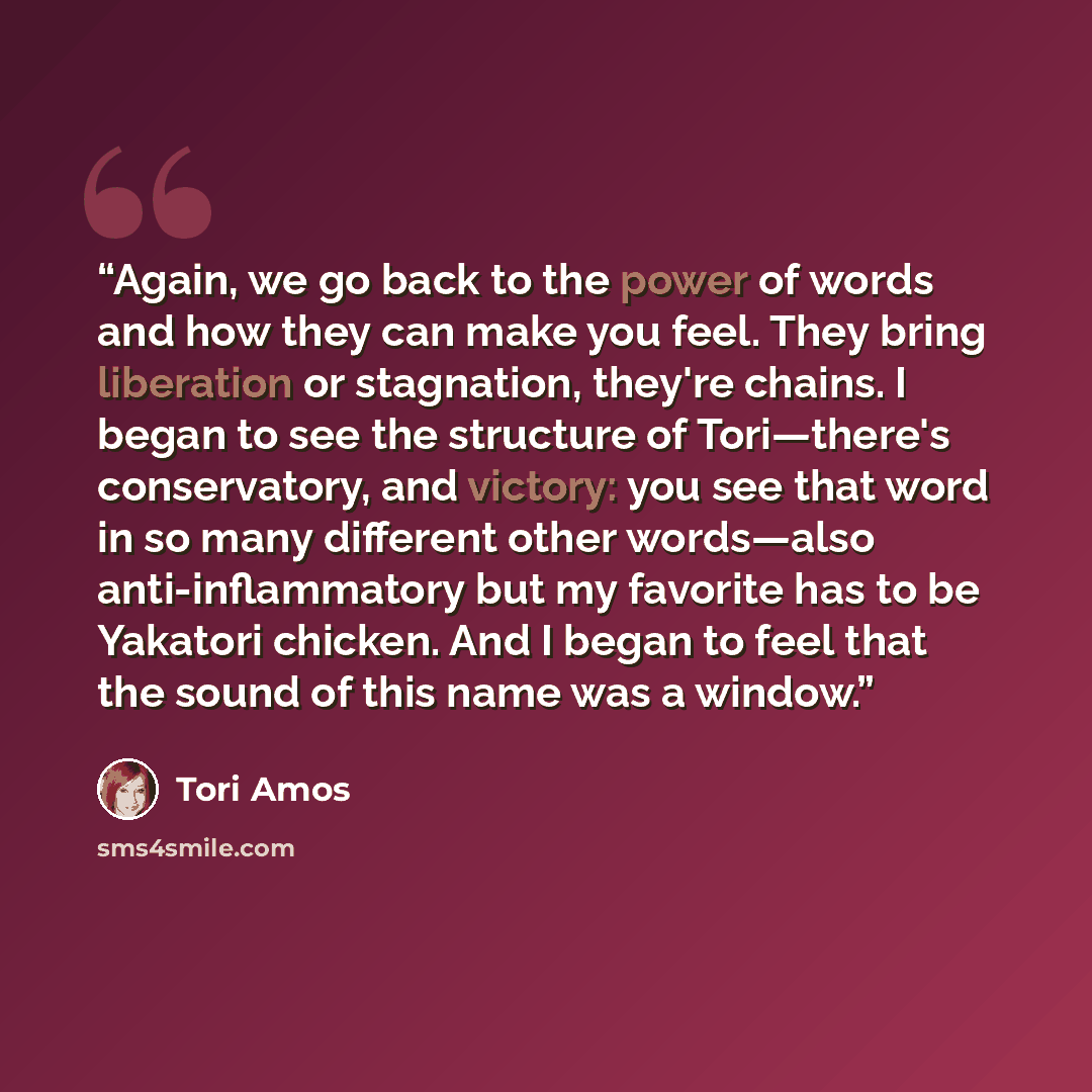 “Again, we go back to the power of words and how they can make you feel. They bring liberation or stagnation, they're chains. I began to see the structure of Tori—there's conservatory, and victory: you see that word in so many different other words—also anti-inflammatory but my favorite has to be…” quote by Tori Amos