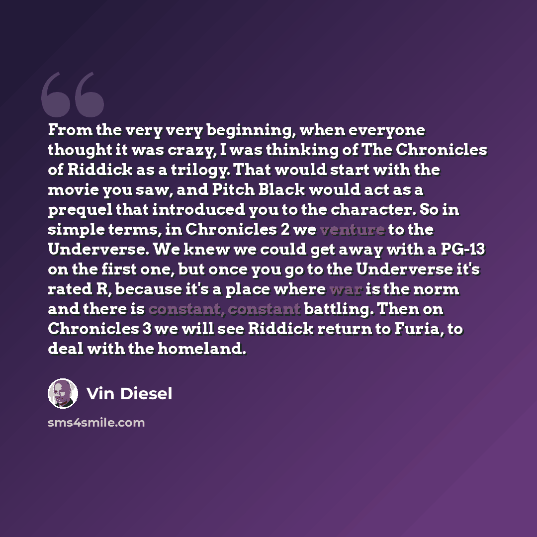 “From the very very beginning, when everyone thought it was crazy, I was thinking of The Chronicles of Riddick as a trilogy. That would start with the movie you saw, and Pitch Black would act as a prequel that introduced you to the character. So in simple terms, in Chronicles 2 we venture to the…” quote by Vin Diesel