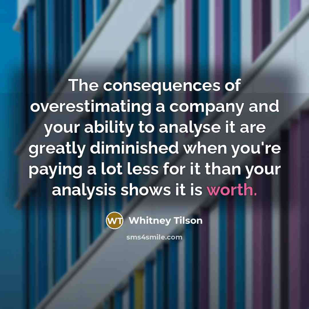 “The consequences of overestimating a company and your ability to analyse it are greatly diminished when you're paying a lot less for it than your analysis shows it is worth.” quote by Whitney Tilson