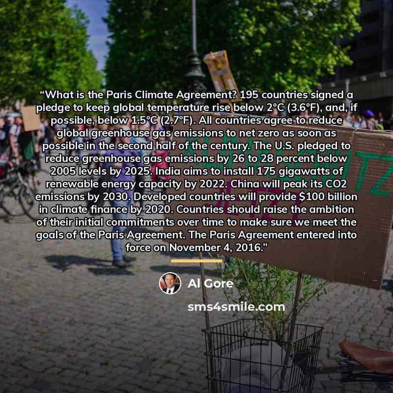 “What is the Paris Climate Agreement? 195 countries signed a pledge to keep global temperature rise below 2°C (3.6°F), and, if possible, below 1.5°C (2.7°F). All countries agree to reduce global greenhouse gas emissions to net zero as soon as possible in the second half of the century. The U.S…” quote by Al Gore